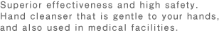 Superior ef fectiveness and high safety.Hand cleanser that is gentle to your hands,and also used in medical facilities.