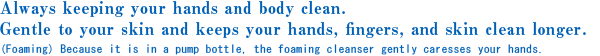 Always keeping your hands and body clean.
Gentle to your skin and keeps your hands, fingers, and skin clean longer.(Foaming) Because it is in a pump bottle, the foaming cleanser gently caresses your hands.