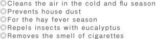 ◎Cleans the air in the cold and flu season◎Prevents house dust◎For the hay fever season◎Repels insects with eucalyptus◎Removes the smell of cigarettes