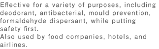 Effective for a variety of purposes, including deodorant, antibacterial, mould prevention, formaldehyde dispersant, while putting safety first.Also used by food companies, hotels, and airlines.