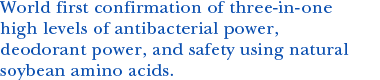 World first confirmation of three-in-one high levels of antibacterial power, deodorant power, and safety using natural soybean amino acids.